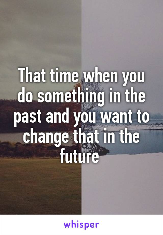 That time when you do something in the past and you want to change that in the future 