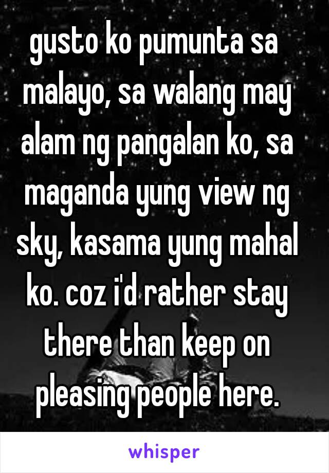 gusto ko pumunta sa malayo, sa walang may alam ng pangalan ko, sa maganda yung view ng sky, kasama yung mahal ko. coz i'd rather stay there than keep on pleasing people here.