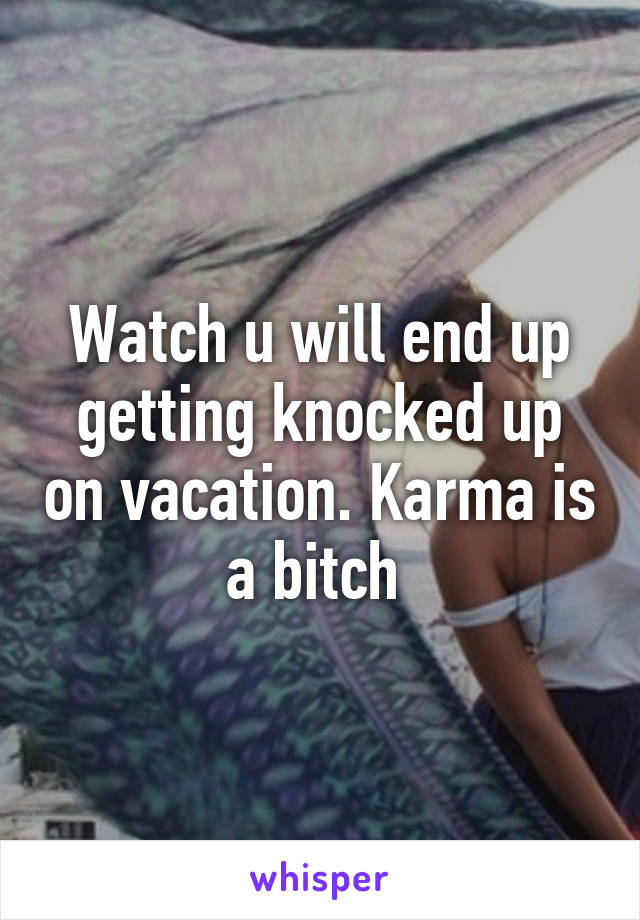 Watch u will end up getting knocked up on vacation. Karma is a bitch 