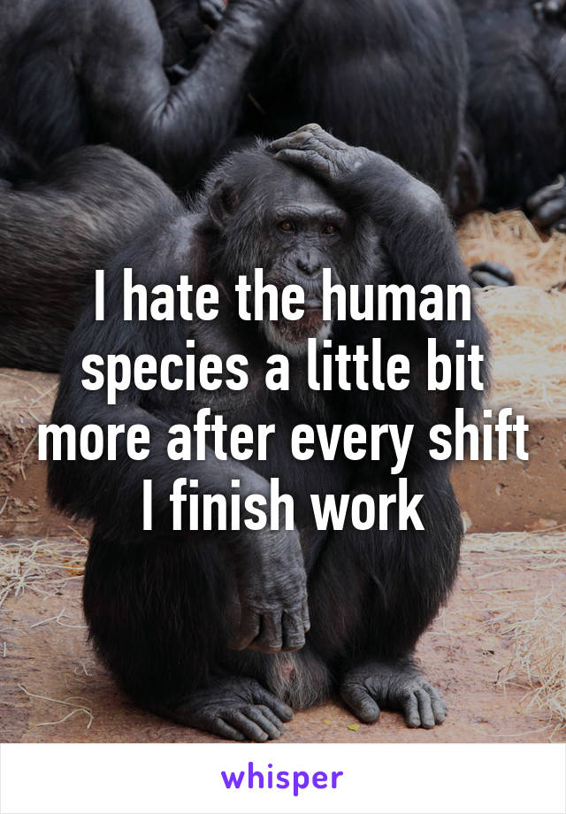 I hate the human species a little bit more after every shift I finish work