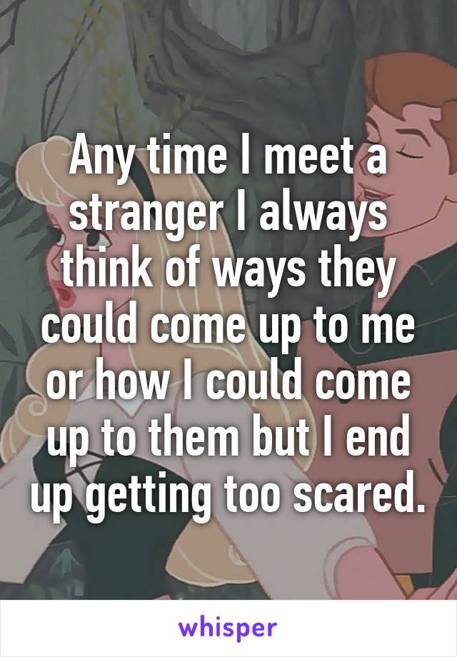 Any time I meet a stranger I always think of ways they could come up to me or how I could come up to them but I end up getting too scared.