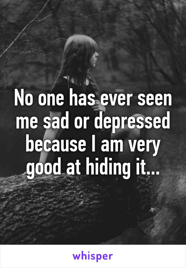 No one has ever seen me sad or depressed because I am very good at hiding it...