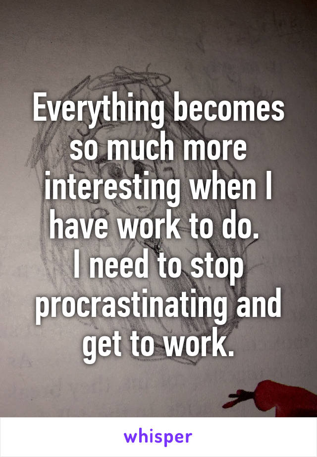 Everything becomes so much more interesting when I have work to do. 
I need to stop procrastinating and get to work.