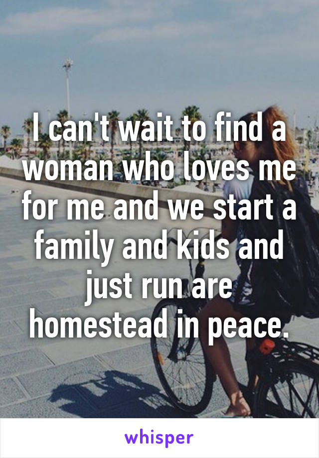 I can't wait to find a woman who loves me for me and we start a family and kids and just run are homestead in peace.