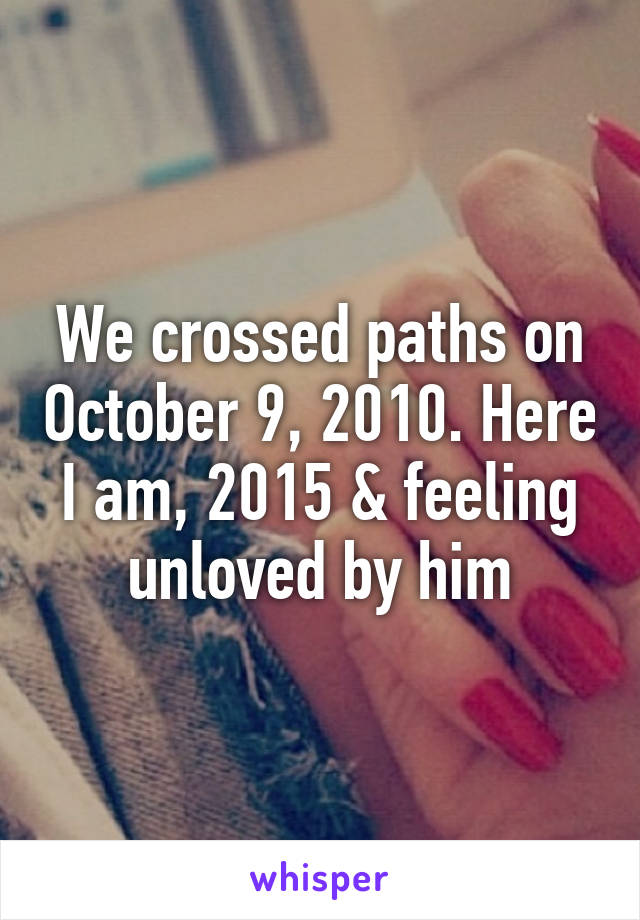 We crossed paths on October 9, 2010. Here I am, 2015 & feeling unloved by him