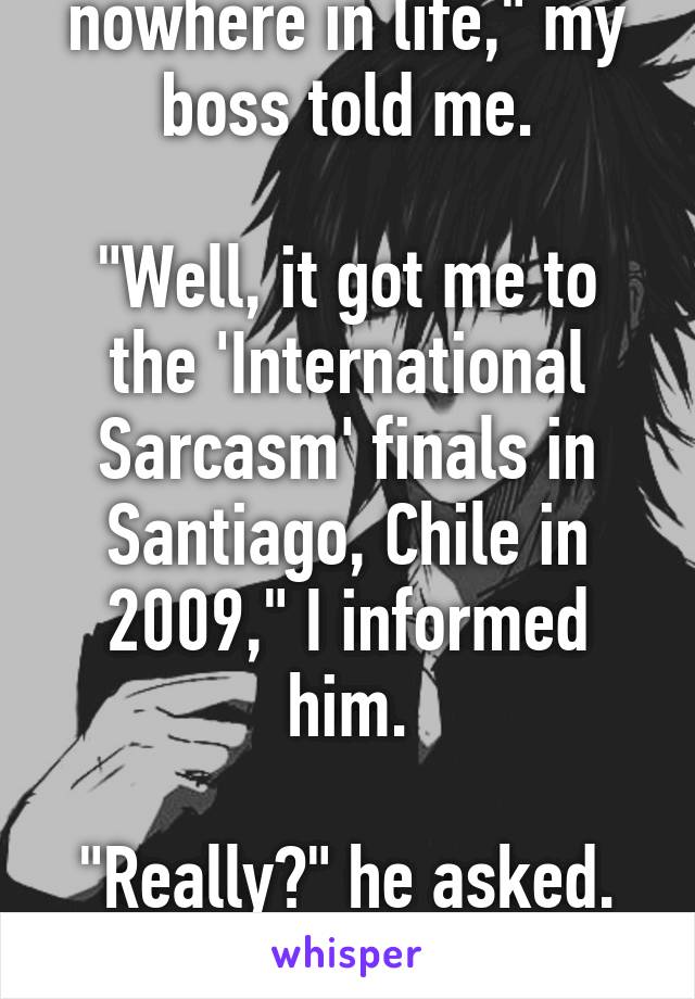 "Sarcasm will get you nowhere in life," my boss told me.

"Well, it got me to the 'International Sarcasm' finals in Santiago, Chile in 2009," I informed him.

"Really?" he asked.

"No," I replied.