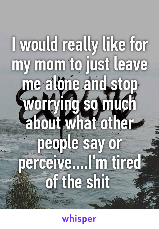 I would really like for my mom to just leave me alone and stop worrying so much about what other people say or perceive....I'm tired of the shit 