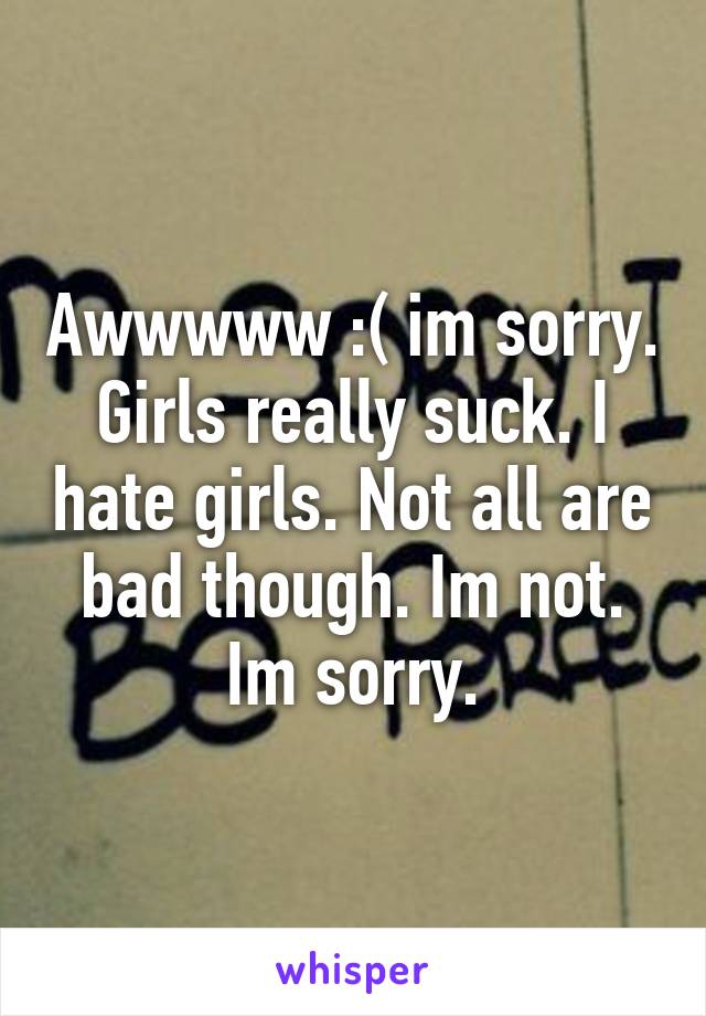 Awwwww :( im sorry. Girls really suck. I hate girls. Not all are bad though. Im not. Im sorry.