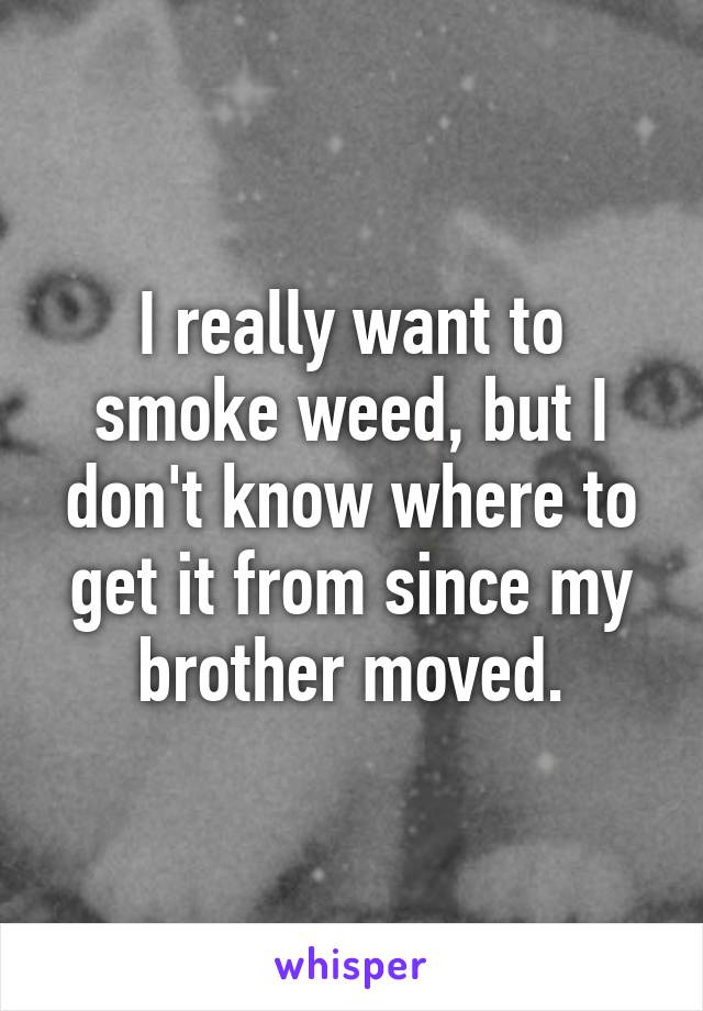 I really want to smoke weed, but I don't know where to get it from since my brother moved.