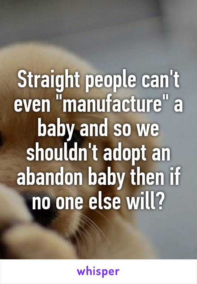 Straight people can't even "manufacture" a baby and so we shouldn't adopt an abandon baby then if no one else will?