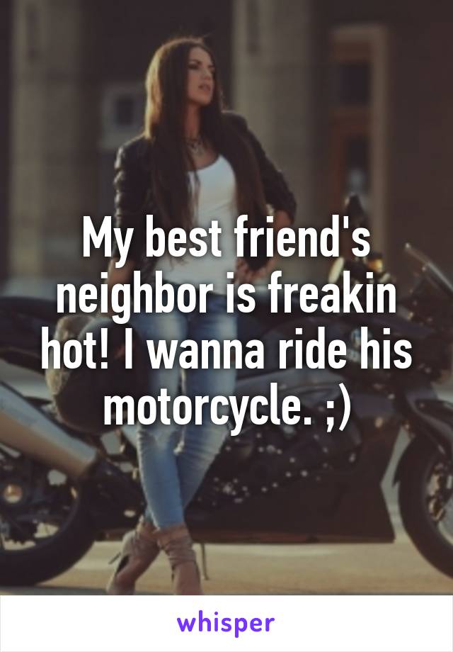 My best friend's neighbor is freakin hot! I wanna ride his motorcycle. ;)