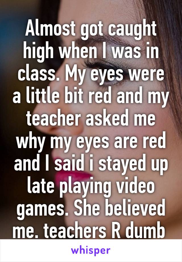 Almost got caught high when I was in class. My eyes were a little bit red and my teacher asked me why my eyes are red and I said i stayed up late playing video games. She believed me. teachers R dumb 