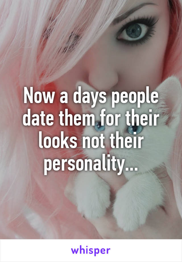 Now a days people date them for their looks not their personality...