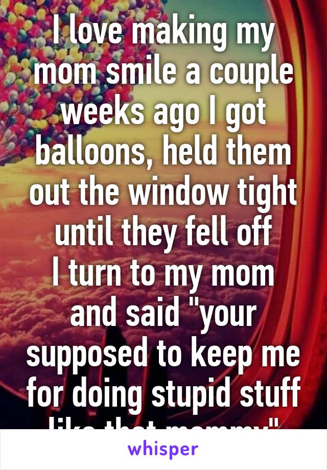 I love making my mom smile a couple weeks ago I got balloons, held them out the window tight until they fell off
I turn to my mom and said "your supposed to keep me for doing stupid stuff like that mommy"