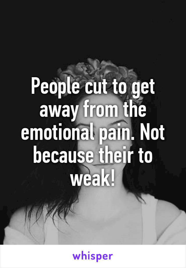 People cut to get away from the emotional pain. Not because their to weak!