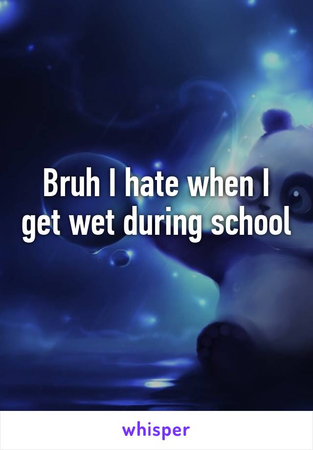 Bruh I hate when I get wet during school 