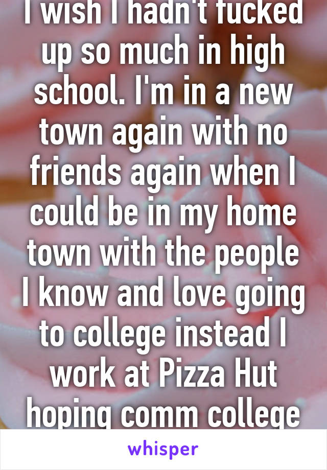 I wish I hadn't fucked up so much in high school. I'm in a new town again with no friends again when I could be in my home town with the people I know and love going to college instead I work at Pizza Hut hoping comm college works out