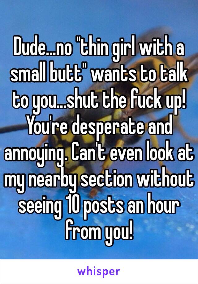 Dude...no "thin girl with a small butt" wants to talk to you...shut the fuck up! You're desperate and annoying. Can't even look at my nearby section without seeing 10 posts an hour from you!