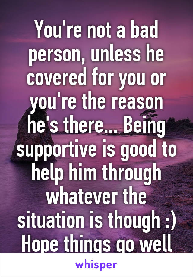 You're not a bad person, unless he covered for you or you're the reason he's there... Being supportive is good to help him through whatever the situation is though :) Hope things go well