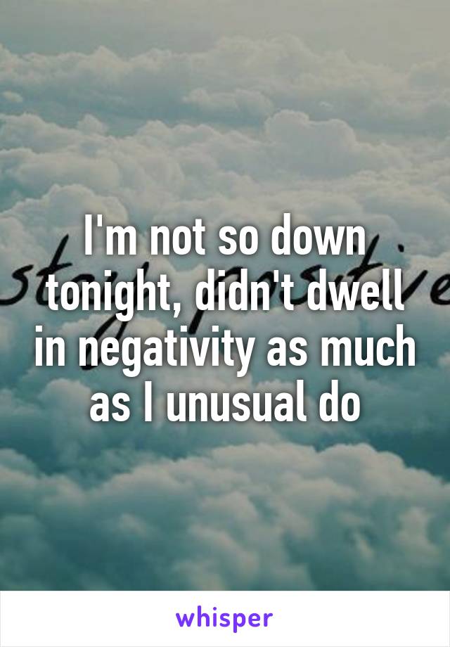 I'm not so down tonight, didn't dwell in negativity as much as I unusual do