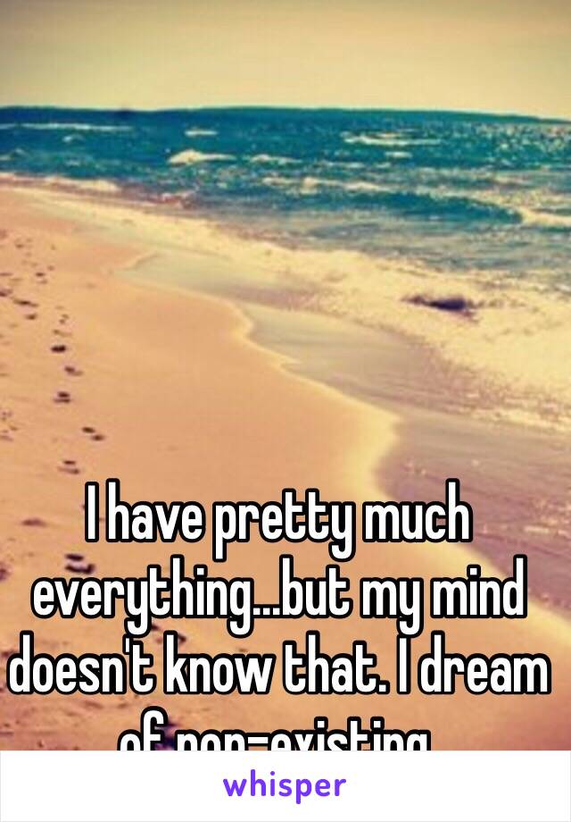 I have pretty much everything...but my mind doesn't know that. I dream of non-existing.