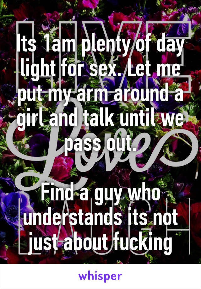 Its 1am plenty of day light for sex. Let me put my arm around a girl and talk until we pass out.

Find a guy who understands its not just about fucking