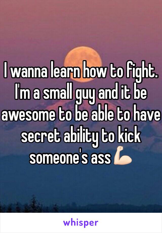 I wanna learn how to fight. I'm a small guy and it be awesome to be able to have secret ability to kick someone's ass💪🏻