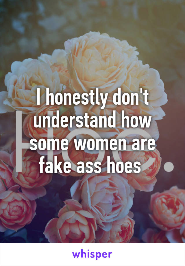 I honestly don't understand how some women are fake ass hoes 