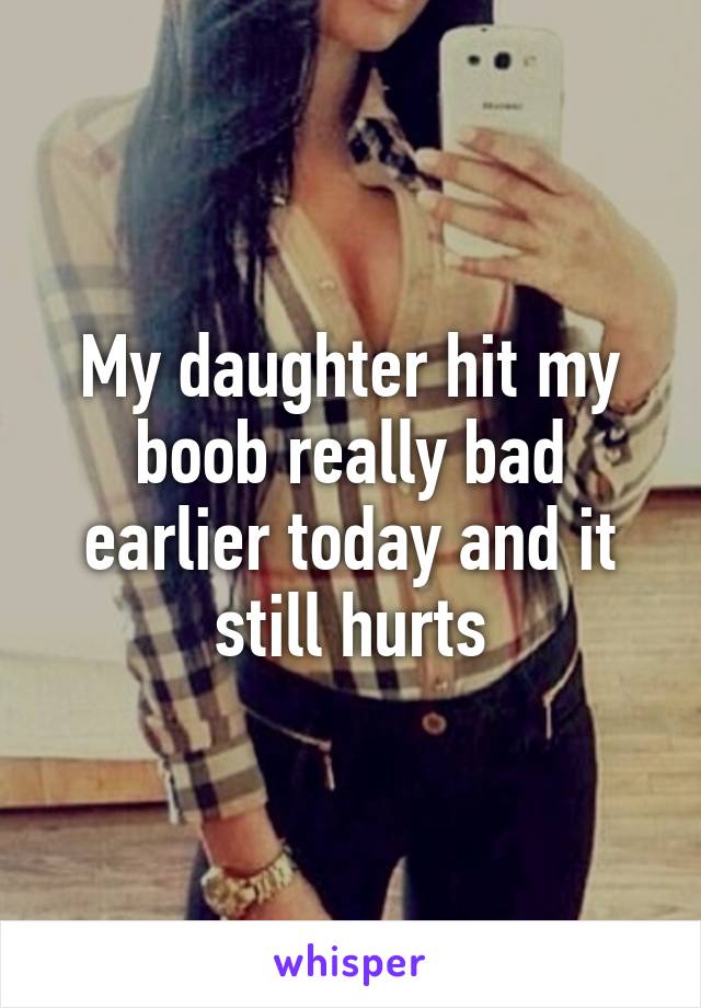 My daughter hit my boob really bad earlier today and it still hurts