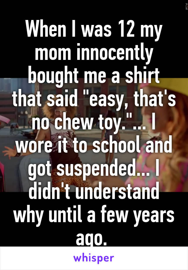 When I was 12 my mom innocently bought me a shirt that said "easy, that's no chew toy."... I wore it to school and got suspended... I didn't understand why until a few years ago. 