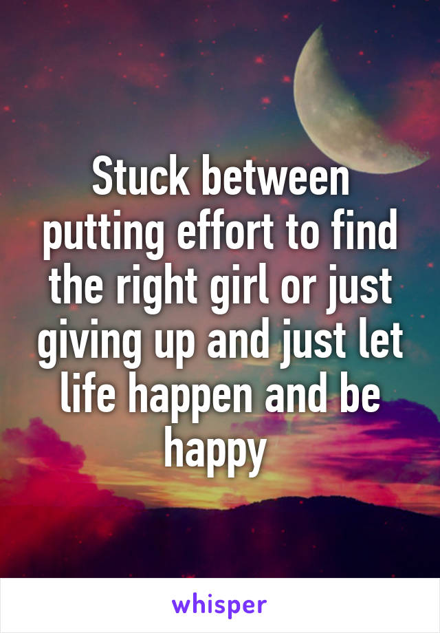 Stuck between putting effort to find the right girl or just giving up and just let life happen and be happy 