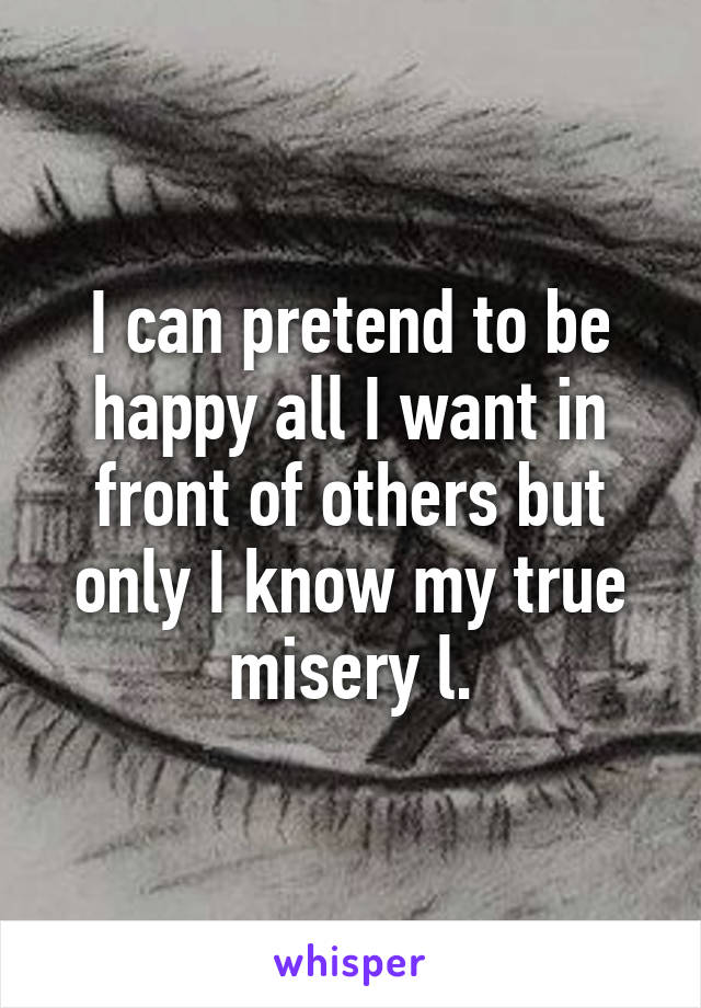 I can pretend to be happy all I want in front of others but only I know my true misery l.