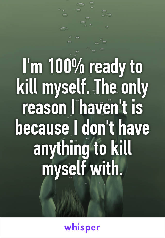 I'm 100% ready to kill myself. The only reason I haven't is because I don't have anything to kill myself with.