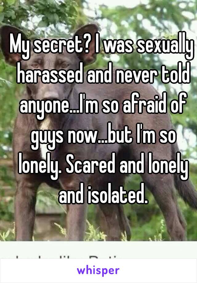 My secret? I was sexually harassed and never told anyone...I'm so afraid of guys now...but I'm so lonely. Scared and lonely and isolated.