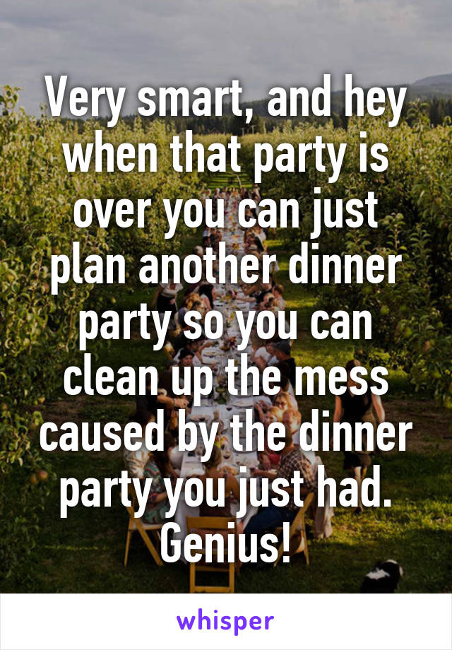 Very smart, and hey when that party is over you can just plan another dinner party so you can clean up the mess caused by the dinner party you just had. Genius!