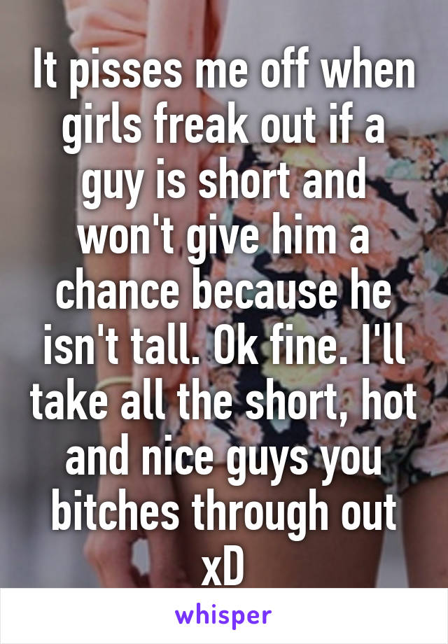 It pisses me off when girls freak out if a guy is short and won't give him a chance because he isn't tall. Ok fine. I'll take all the short, hot and nice guys you bitches through out xD