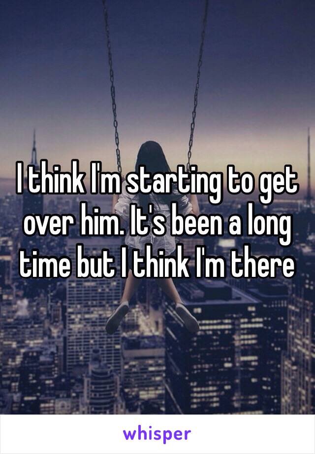 I think I'm starting to get over him. It's been a long time but I think I'm there 