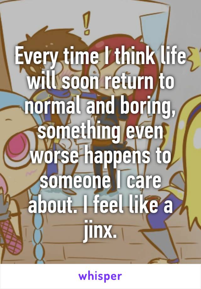 Every time I think life will soon return to normal and boring, something even worse happens to someone I care about. I feel like a jinx.