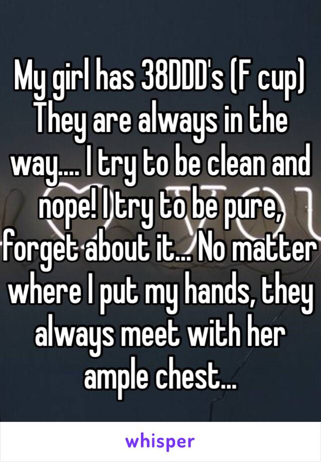 My girl has 38DDD's (F cup) 
They are always in the way.... I try to be clean and nope! I try to be pure, forget about it... No matter where I put my hands, they always meet with her ample chest... 