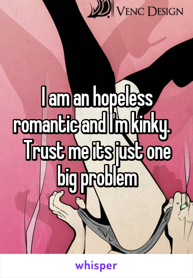 I am an hopeless romantic and I'm kinky.    Trust me its just one big problem