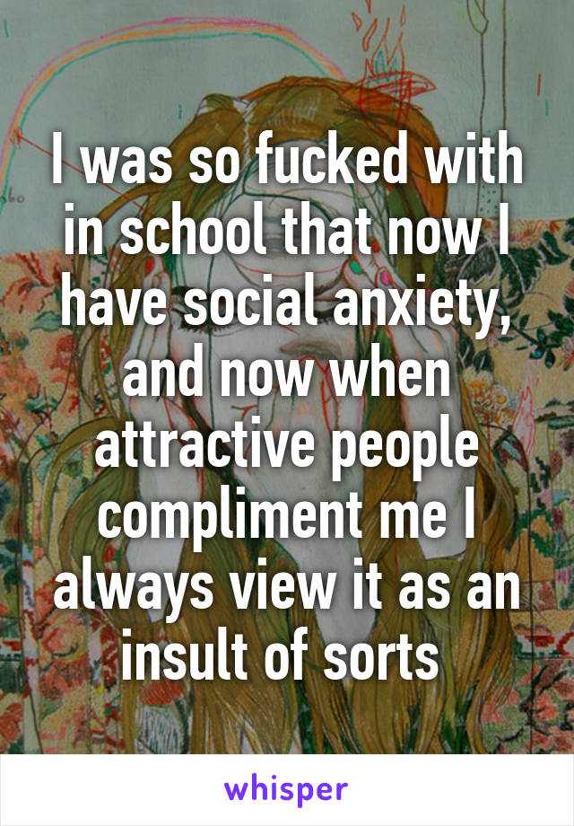 I was so fucked with in school that now I have social anxiety, and now when attractive people compliment me I always view it as an insult of sorts 