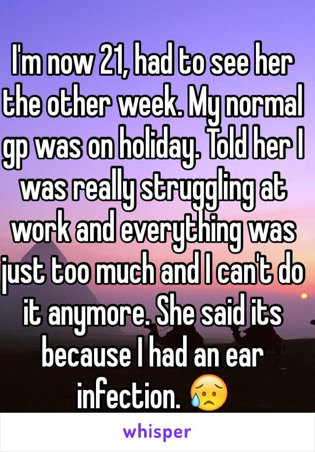 I'm now 21, had to see her the other week. My normal gp was on holiday. Told her I was really struggling at work and everything was just too much and I can't do it anymore. She said its because I had an ear infection. 😥