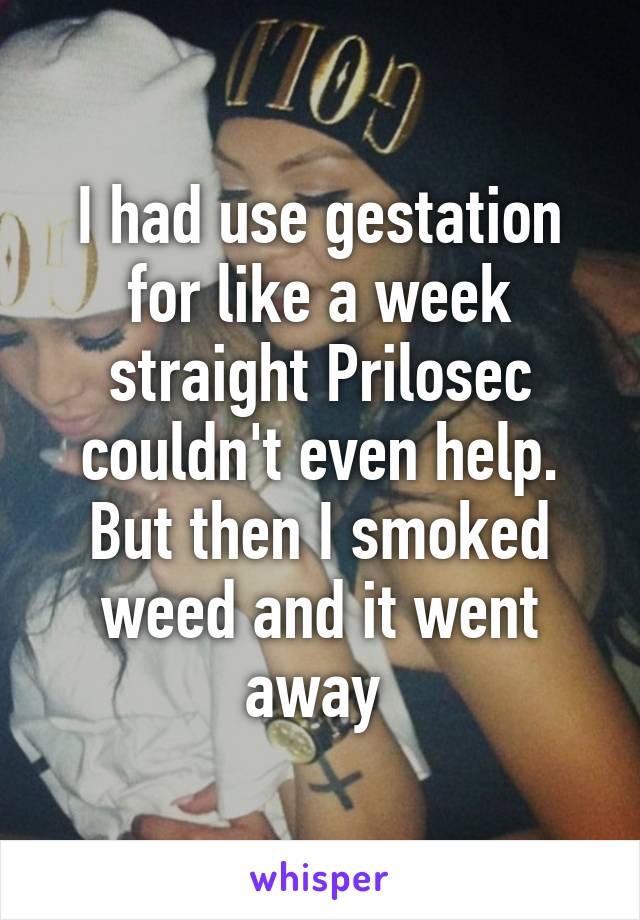 I had use gestation for like a week straight Prilosec couldn't even help. But then I smoked weed and it went away 