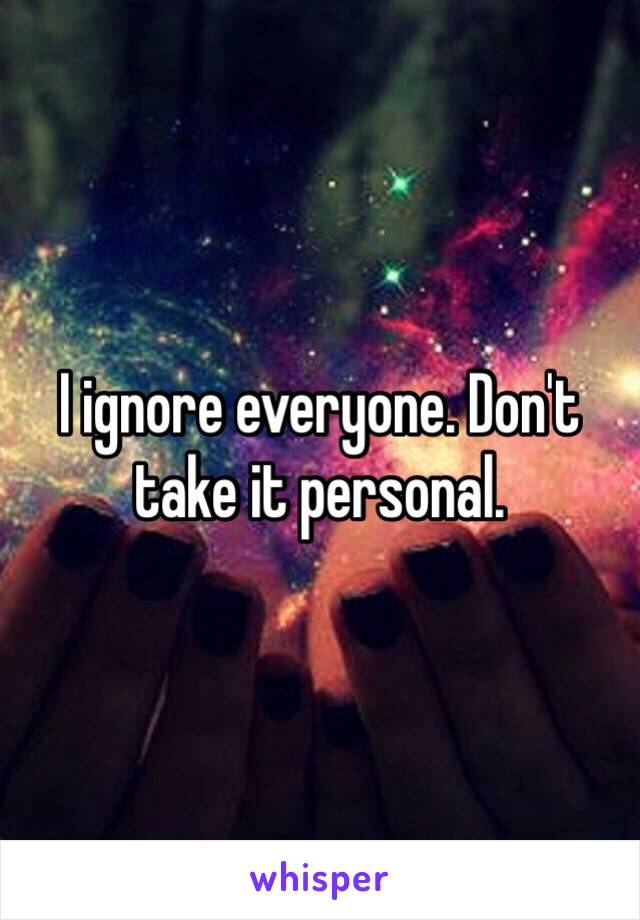 I ignore everyone. Don't take it personal.