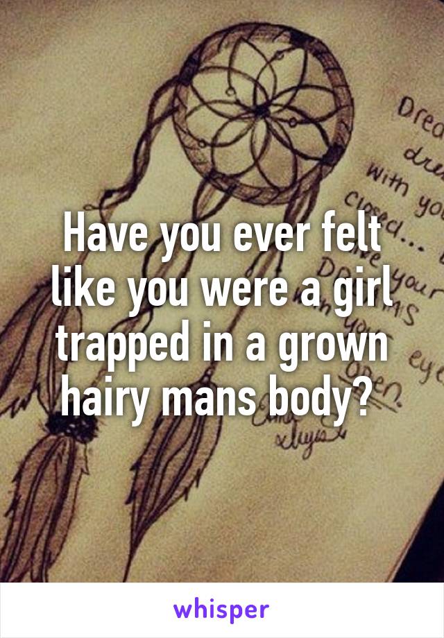 Have you ever felt like you were a girl trapped in a grown hairy mans body? 