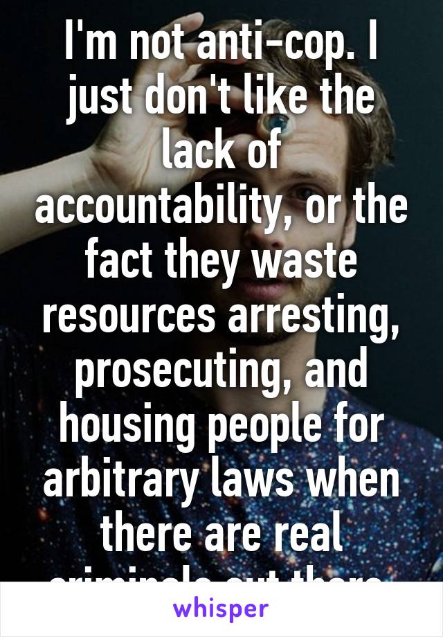 I'm not anti-cop. I just don't like the lack of accountability, or the fact they waste resources arresting, prosecuting, and housing people for arbitrary laws when there are real criminals out there.