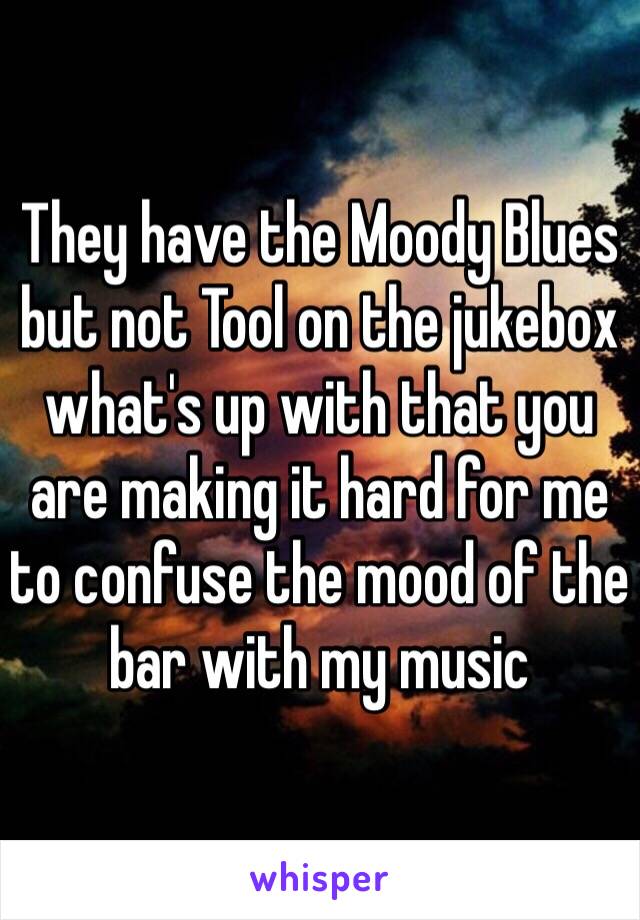 They have the Moody Blues but not Tool on the jukebox what's up with that you are making it hard for me to confuse the mood of the bar with my music 