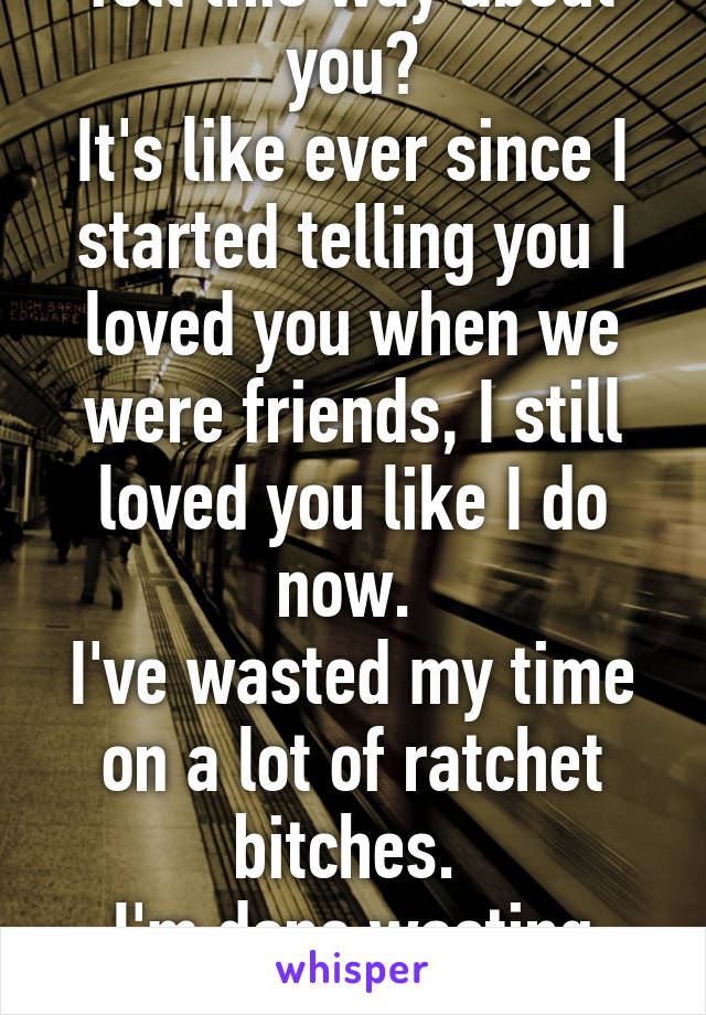 Why have I always felt this way about you?
It's like ever since I started telling you I loved you when we were friends, I still loved you like I do now. 
I've wasted my time on a lot of ratchet bitches. 
I'm done wasting time. 
I love you 