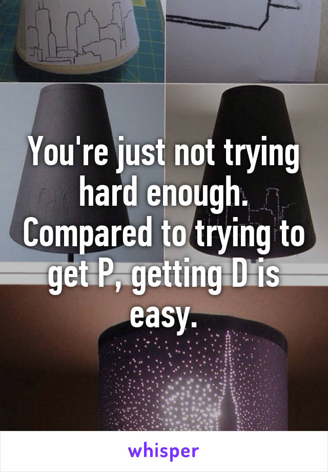 You're just not trying hard enough. Compared to trying to get P, getting D is easy.