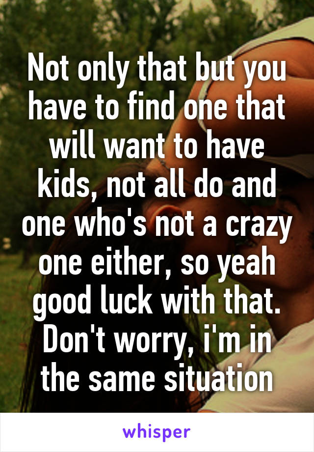 Not only that but you have to find one that will want to have kids, not all do and one who's not a crazy one either, so yeah good luck with that. Don't worry, i'm in the same situation